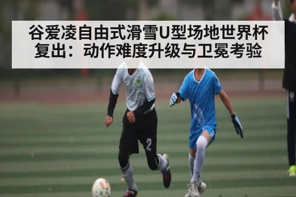 谷爱凌自由式滑雪U型场地世界杯复出:动作难度升级与卫冕考验