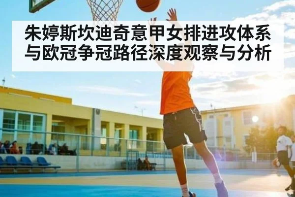 朱婷斯坎迪奇意甲女排进攻体系与欧冠争冠路径深度观察与分析